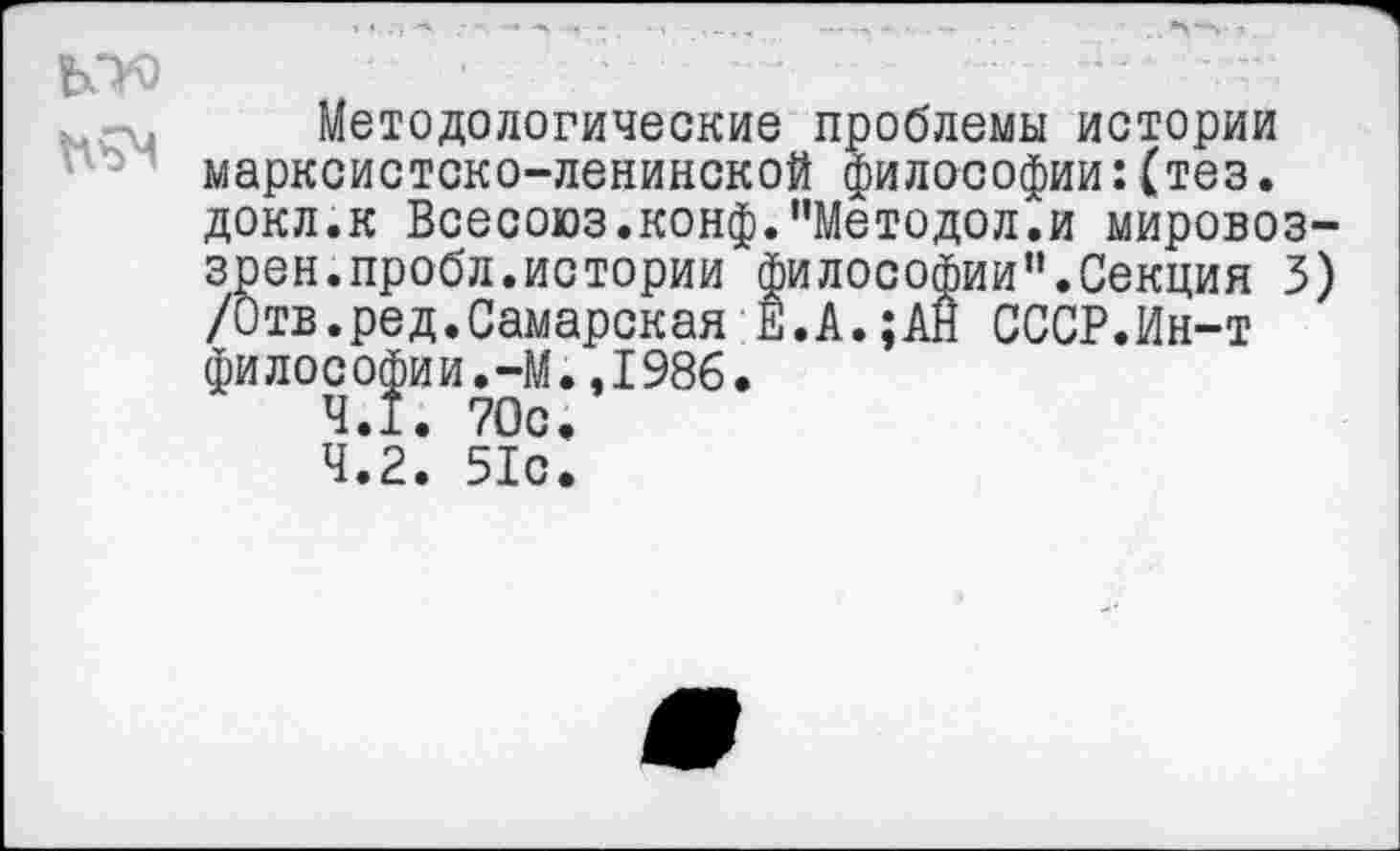 ﻿Методологические проблемы истории марксистско-ленинской философии :(тез. докл.к Всесоюз.конф.”Методол.и мировоз-зрен.пробл.истории философии”.Секция 3) /Отв.ред.Самарская Е.А.;АН СССР.Ин-т философии.-М.,1986.
4.Î. 70с.
4.2. 51с.